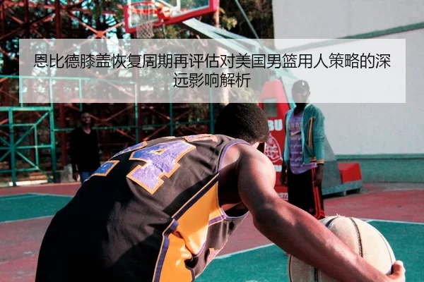 恩比德膝盖恢复周期再评估对美国男篮用人策略的深远影响解析