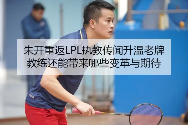 朱开重返LPL执教传闻升温老牌教练还能带来哪些变革与期待