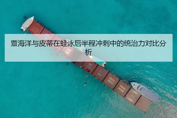 覃海洋与皮蒂在蛙泳后半程冲刺中的统治力对比分析