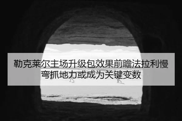 勒克莱尔主场升级包效果前瞻法拉利慢弯抓地力或成为关键变数