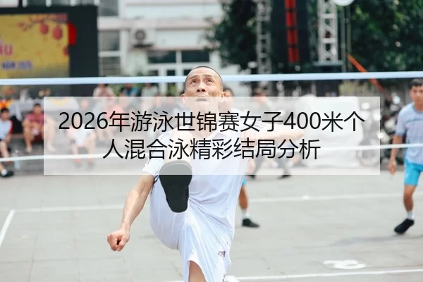2026年游泳世锦赛女子400米个人混合泳精彩结局分析