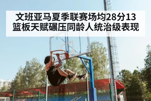文班亚马夏季联赛场均28分13篮板天赋碾压同龄人统治级表现